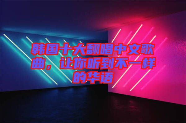 韓國十大翻唱中文歌曲，讓你聽到不一樣的華語