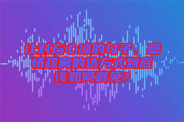 讓對方心涼的句子，感情疏離的達方式到底該如何避免？