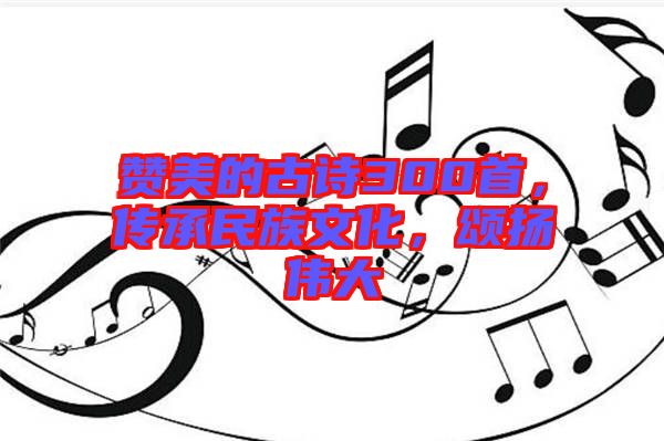 贊美的古詩300首，傳承民族文化，頌揚(yáng)偉大