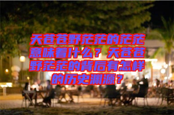 天蒼蒼野茫茫的茫茫意味著什么？天蒼蒼野茫茫的背后有怎樣的歷史淵源？