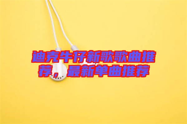 迪克牛仔新歌歌曲推薦，最新單曲推薦