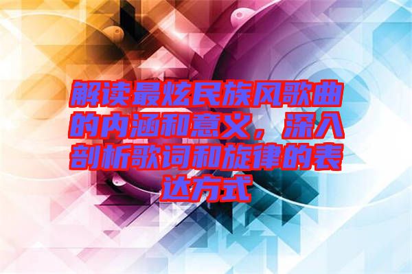 解讀最炫民族風(fēng)歌曲的內(nèi)涵和意義，深入剖析歌詞和旋律的表達(dá)方式