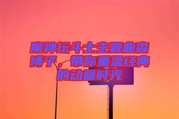 魔神壇斗士主題曲森博子，帶你重溫經(jīng)典的動(dòng)畫(huà)時(shí)光