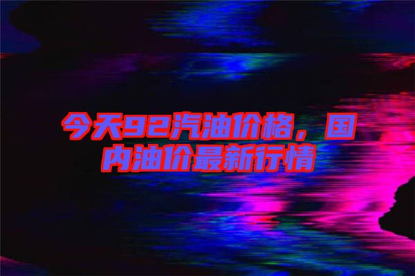 今天92汽油價格，國內(nèi)油價最新行情