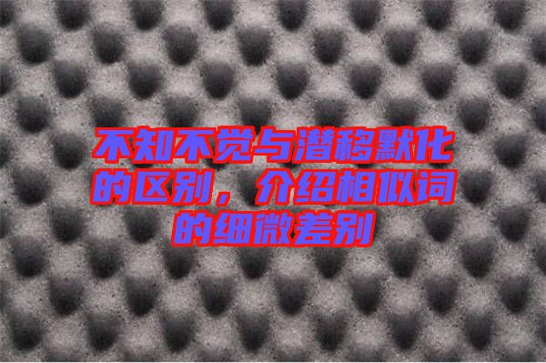 不知不覺與潛移默化的區(qū)別，介紹相似詞的細(xì)微差別