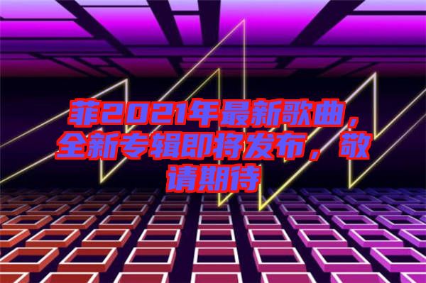 菲2021年最新歌曲，全新專輯即將發(fā)布，敬請(qǐng)期待