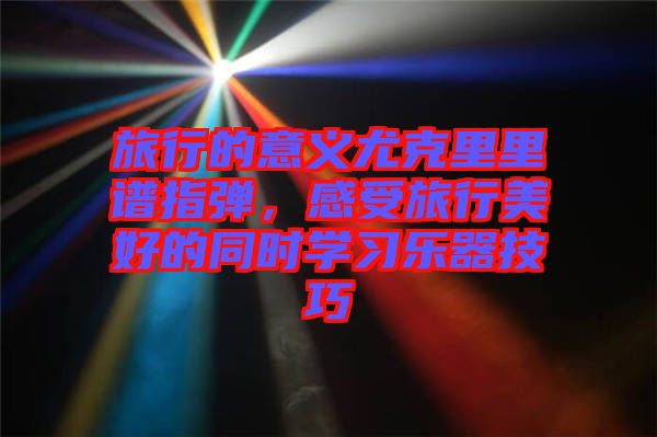 旅行的意義尤克里里譜指彈，感受旅行美好的同時(shí)學(xué)習(xí)樂(lè)器技巧