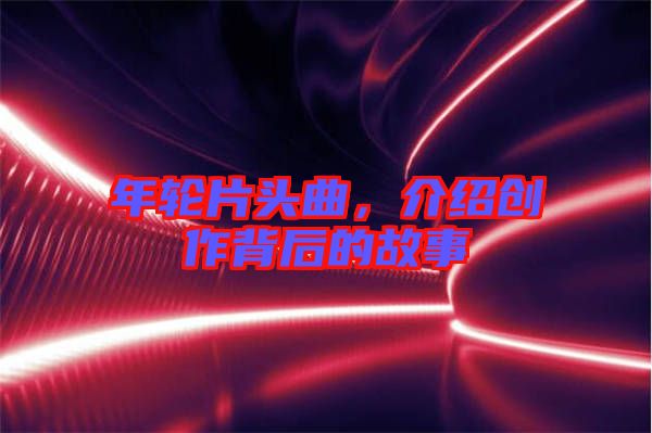 年輪片頭曲，介紹創(chuàng)作背后的故事