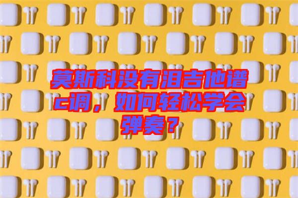 莫斯科沒(méi)有淚吉他譜c調(diào)，如何輕松學(xué)會(huì)彈奏？