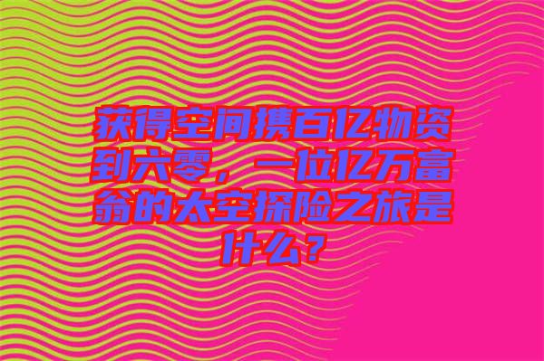 獲得空間攜百億物資到六零，一位億萬富翁的太空探險(xiǎn)之旅是什么？