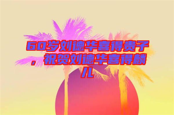 60歲劉德華喜得貴子，祝賀劉德華喜得麟兒