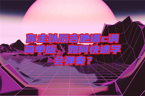 你走以后吉他譜c調(diào)簡單版，如何快速學(xué)會彈奏？