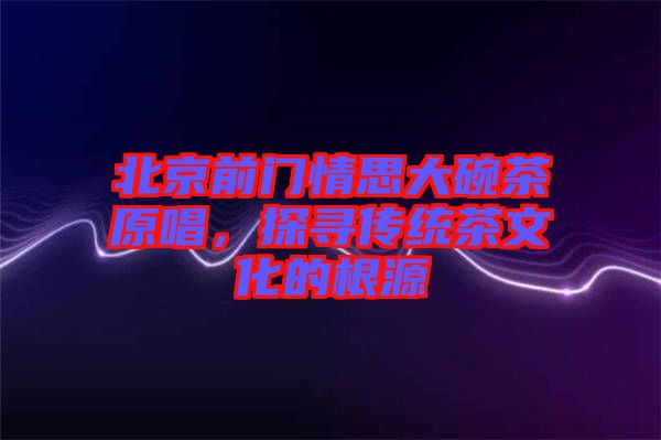 北京前門情思大碗茶原唱，探尋傳統(tǒng)茶文化的根源