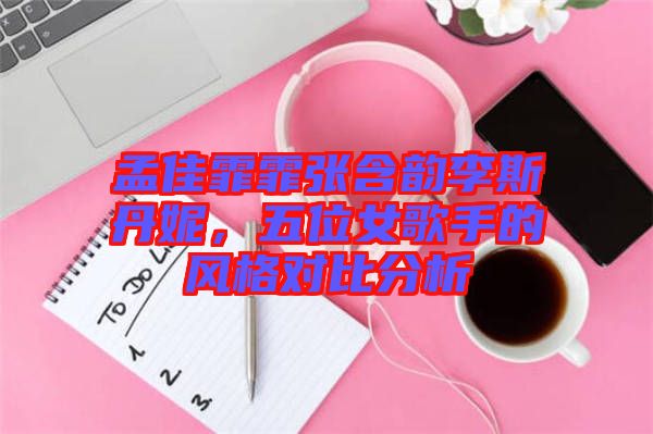 孟佳霏霏張含韻李斯丹妮，五位女歌手的風(fēng)格對(duì)比分析