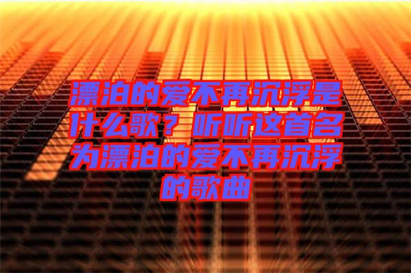 漂泊的愛不再沉浮是什么歌？聽聽這首名為漂泊的愛不再沉浮的歌曲