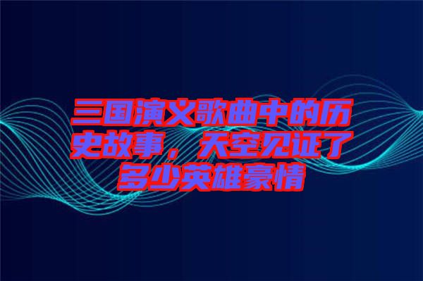 三國(guó)演義歌曲中的歷史故事，天空見(jiàn)證了多少英雄豪情