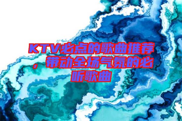 KTV必點(diǎn)的歌曲推薦，帶動(dòng)全場(chǎng)氣氛的必聽歌曲