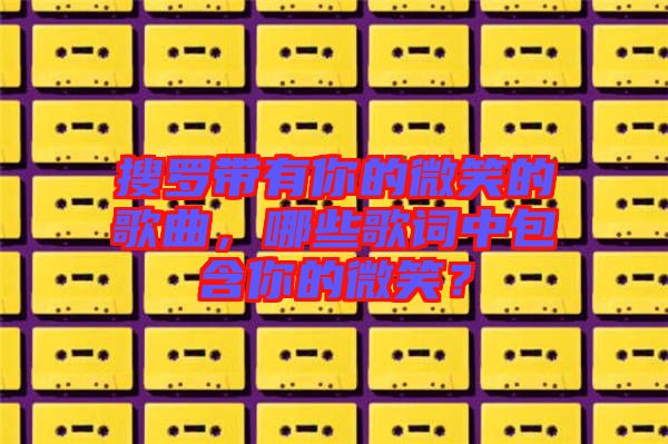 搜羅帶有你的微笑的歌曲，哪些歌詞中包含你的微笑？