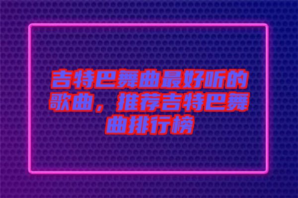 吉特巴舞曲最好聽的歌曲，推薦吉特巴舞曲排行榜