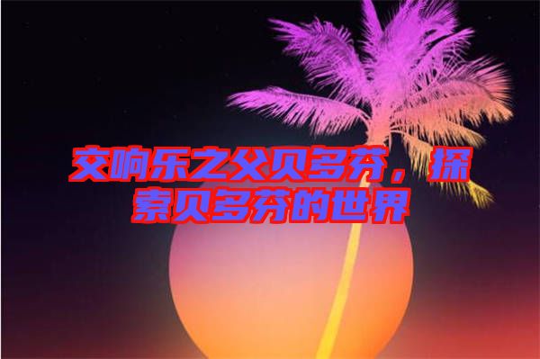 交響樂(lè)之父貝多芬，探索貝多芬的世界