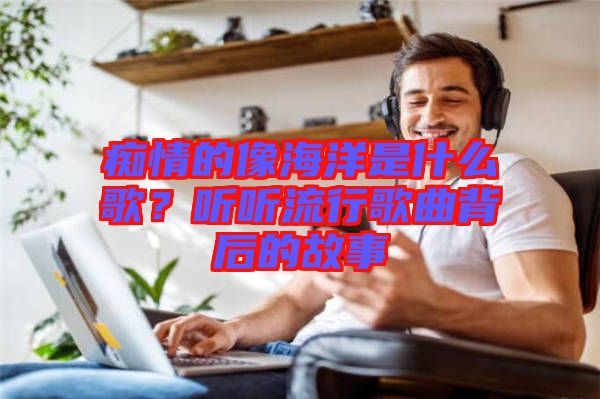 癡情的像海洋是什么歌？聽聽流行歌曲背后的故事