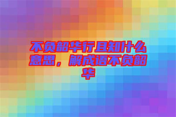 不負韶華行且知什么意思，解成語不負韶華