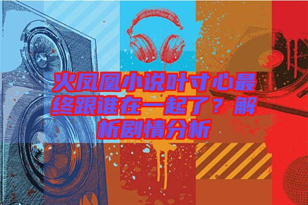 火鳳凰小說葉寸心最終跟誰在一起了？解析劇情分析