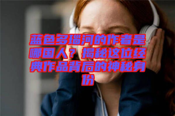 藍色多瑙河的作者是哪國人？揭秘這位經(jīng)典作品背后的神秘身份