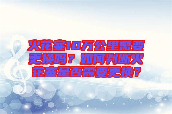 火花塞10萬公里需要更換嗎？如何判斷火花塞是否需要更換？