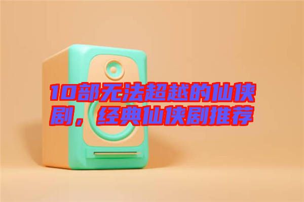 10部無法超越的仙俠劇，經(jīng)典仙俠劇推薦