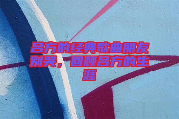 呂方的經(jīng)典歌曲朋友別哭，回顧呂方的生涯