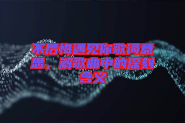 不后悔遇見你歌詞意思，解歌曲中的深刻含義