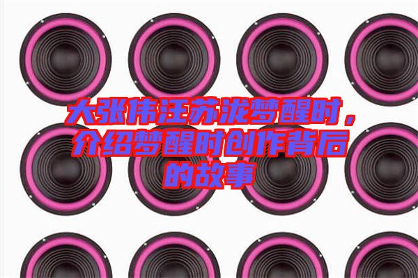 大張偉汪蘇瀧夢醒時，介紹夢醒時創(chuàng)作背后的故事