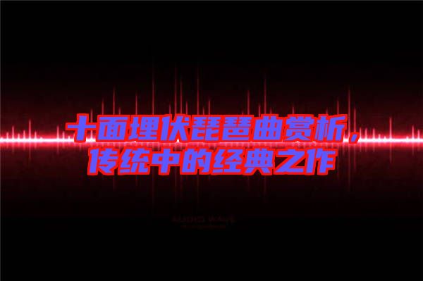 十面埋伏琵琶曲賞析，傳統(tǒng)中的經(jīng)典之作