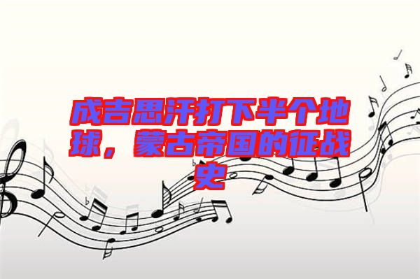 成吉思汗打下半個地球，蒙古帝國的征戰(zhàn)史