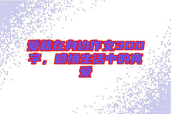 愛就在身邊作文300字，感悟生活中的真愛