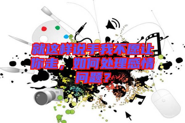 就這樣說手我不愿讓你走，如何處理感情問題？