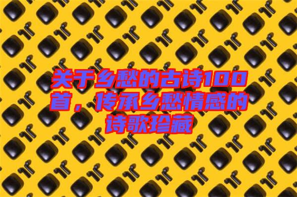關(guān)于鄉(xiāng)愁的古詩100首，傳承鄉(xiāng)愁情感的詩歌珍藏
