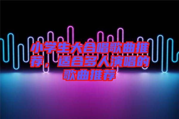 小學(xué)生大合唱歌曲推薦，適合多人演唱的歌曲推薦