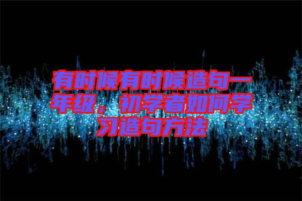 有時候有時候造句一年級，初學(xué)者如何學(xué)習(xí)造句方法