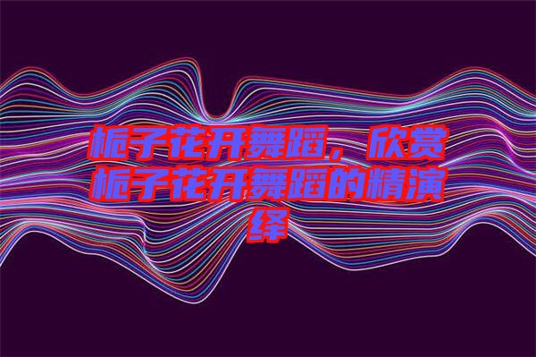 梔子花開舞蹈，欣賞梔子花開舞蹈的精演繹