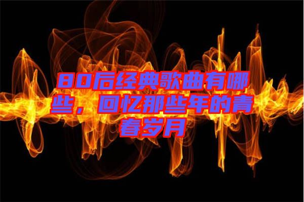 80后經(jīng)典歌曲有哪些，回憶那些年的青春歲月