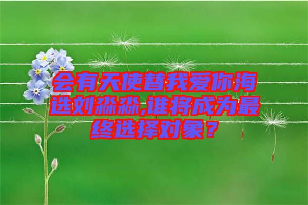 會(huì)有天使替我愛你海選劉淼淼,誰將成為最終選擇對(duì)象？