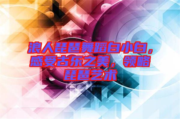 浪人琵琶舞蹈白小白，感受古樂(lè)之美，領(lǐng)略琵琶藝術(shù)