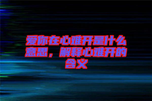 愛(ài)你在心難開(kāi)是什么意思，解釋心難開(kāi)的含義