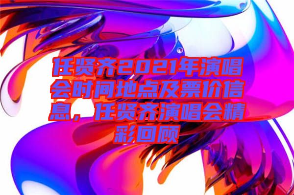 任賢齊2021年演唱會時間地點及票價信息，任賢齊演唱會精彩回顧