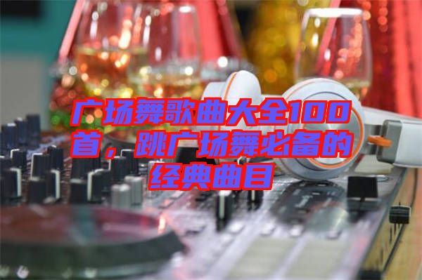 廣場舞歌曲大全100首，跳廣場舞必備的經(jīng)典曲目