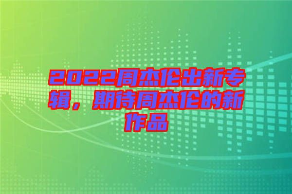 2022周杰倫出新專輯，期待周杰倫的新作品