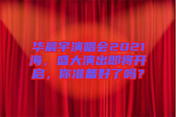 華晨宇演唱會2021海，盛大演出即將開啟，你準(zhǔn)備好了嗎？