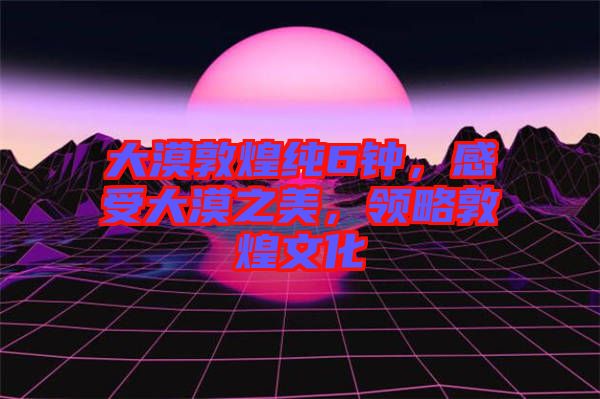 大漠敦煌純6鐘，感受大漠之美，領(lǐng)略敦煌文化